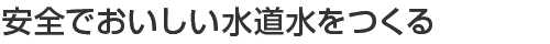 安全でおいしい水道水をつくる